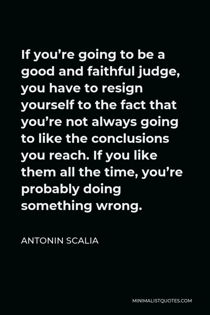 Antonin Scalia Quote - If you’re going to be a good and faithful judge, you have to resign yourself to the fact that you’re not always going to like the conclusions you reach. If you like them all the time, you’re probably doing something wrong.