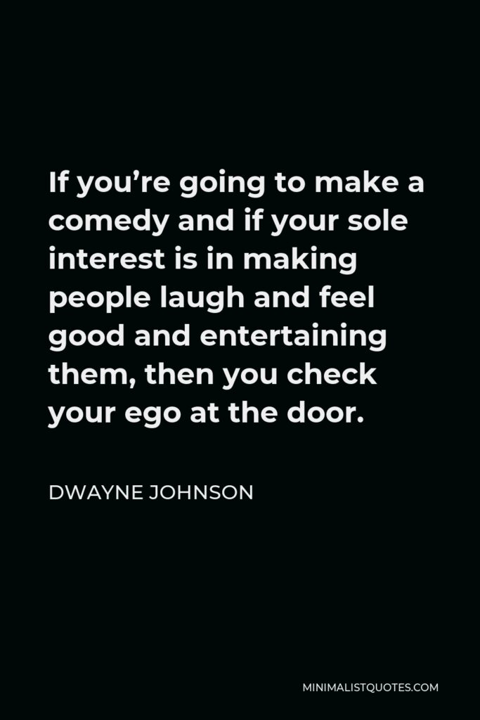 Dwayne Johnson Quote - If you’re going to make a comedy and if your sole interest is in making people laugh and feel good and entertaining them, then you check your ego at the door.