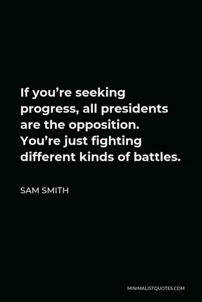 Sam Smith Quote - If you’re seeking progress, all presidents are the opposition. You’re just fighting different kinds of battles.