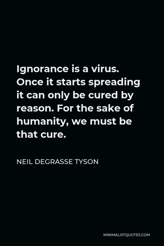 Neil deGrasse Tyson Quote - Ignorance is a virus. Once it starts spreading it can only be cured by reason. For the sake of humanity, we must be that cure.