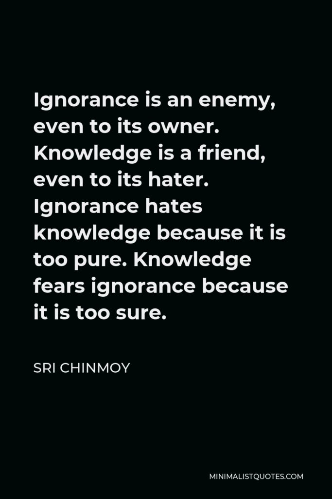 Sri Chinmoy Quote - Ignorance is an enemy, even to its owner. Knowledge is a friend, even to its hater. Ignorance hates knowledge because it is too pure. Knowledge fears ignorance because it is too sure.