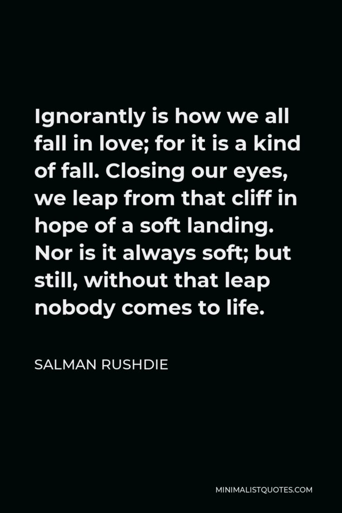 Salman Rushdie Quote - Ignorantly is how we all fall in love; for it is a kind of fall. Closing our eyes, we leap from that cliff in hope of a soft landing. Nor is it always soft; but still, without that leap nobody comes to life.