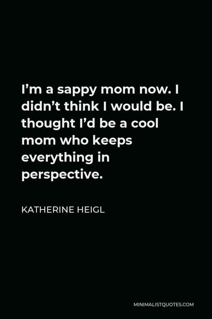 Katherine Heigl Quote - I’m a sappy mom now. I didn’t think I would be. I thought I’d be a cool mom who keeps everything in perspective.
