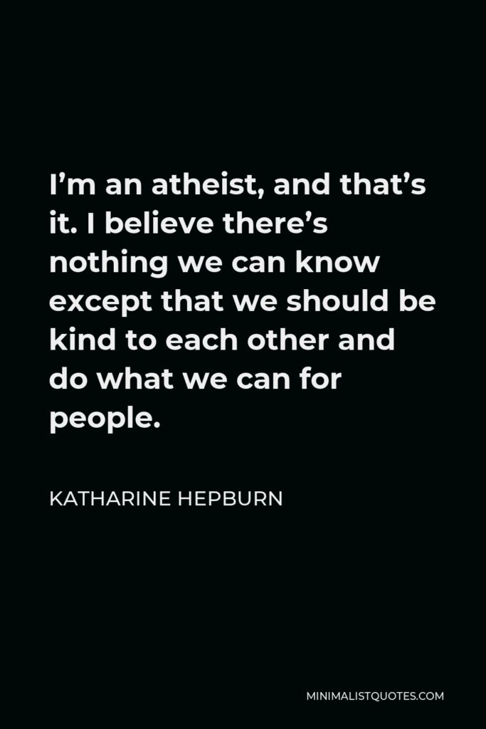 Katharine Hepburn Quote - I’m an atheist, and that’s it. I believe there’s nothing we can know except that we should be kind to each other and do what we can for people.