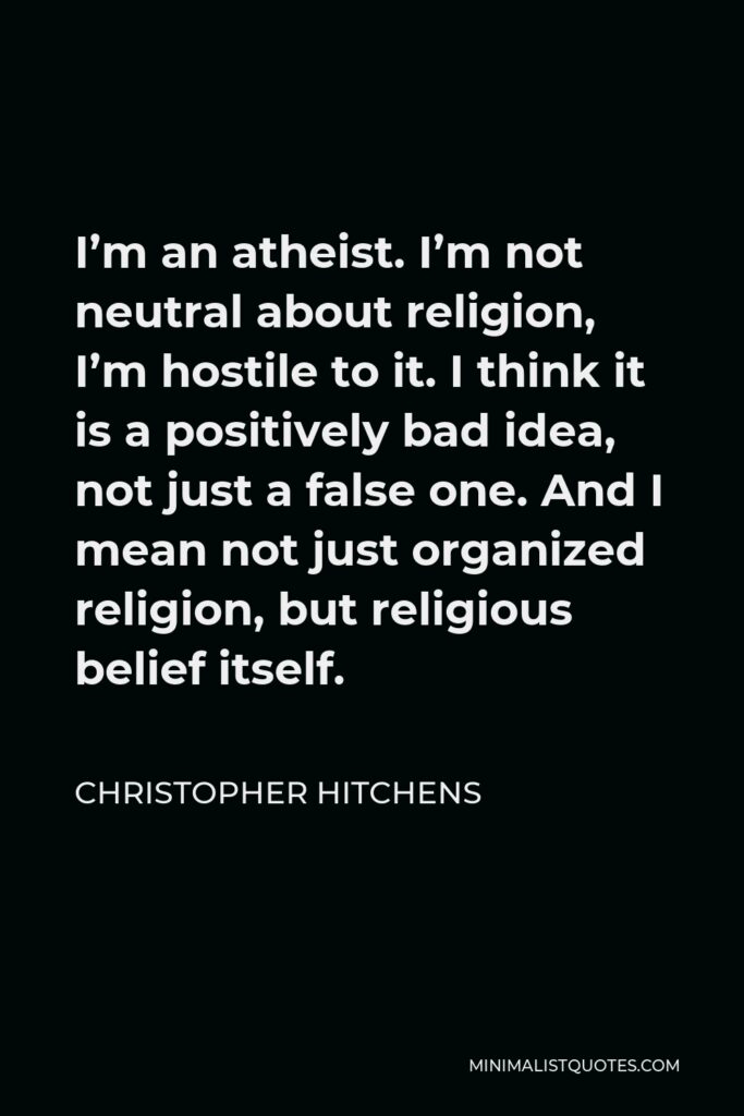 Christopher Hitchens Quote - I’m an atheist. I’m not neutral about religion, I’m hostile to it. I think it is a positively bad idea, not just a false one. And I mean not just organized religion, but religious belief itself.