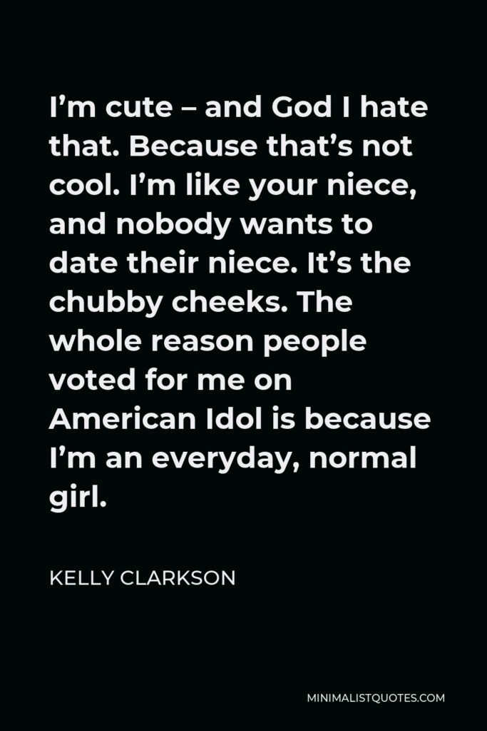 Kelly Clarkson Quote - I’m cute – and God I hate that. Because that’s not cool. I’m like your niece, and nobody wants to date their niece. It’s the chubby cheeks. The whole reason people voted for me on American Idol is because I’m an everyday, normal girl.