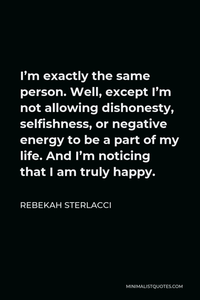 Rebekah Sterlacci Quote - I’m exactly the same person. Well, except I’m not allowing dishonesty, selfishness, or negative energy to be a part of my life. And I’m noticing that I am truly happy.