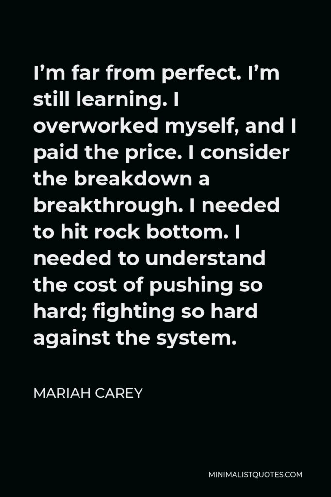 Mariah Carey Quote - I’m far from perfect. I’m still learning. I overworked myself, and I paid the price. I consider the breakdown a breakthrough. I needed to hit rock bottom. I needed to understand the cost of pushing so hard; fighting so hard against the system.