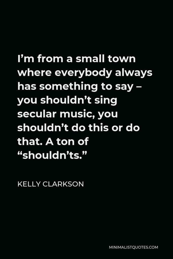 Kelly Clarkson Quote - I’m from a small town where everybody always has something to say – you shouldn’t sing secular music, you shouldn’t do this or do that. A ton of “shouldn’ts.”