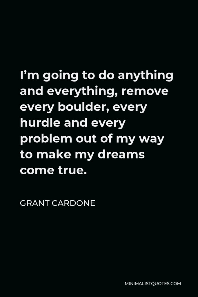Grant Cardone Quote - I’m going to do anything and everything, remove every boulder, every hurdle and every problem out of my way to make my dreams come true.