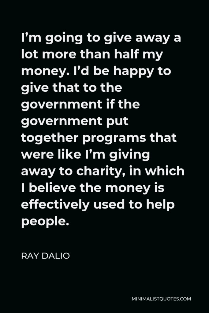Ray Dalio Quote - I’m going to give away a lot more than half my money. I’d be happy to give that to the government if the government put together programs that were like I’m giving away to charity, in which I believe the money is effectively used to help people.