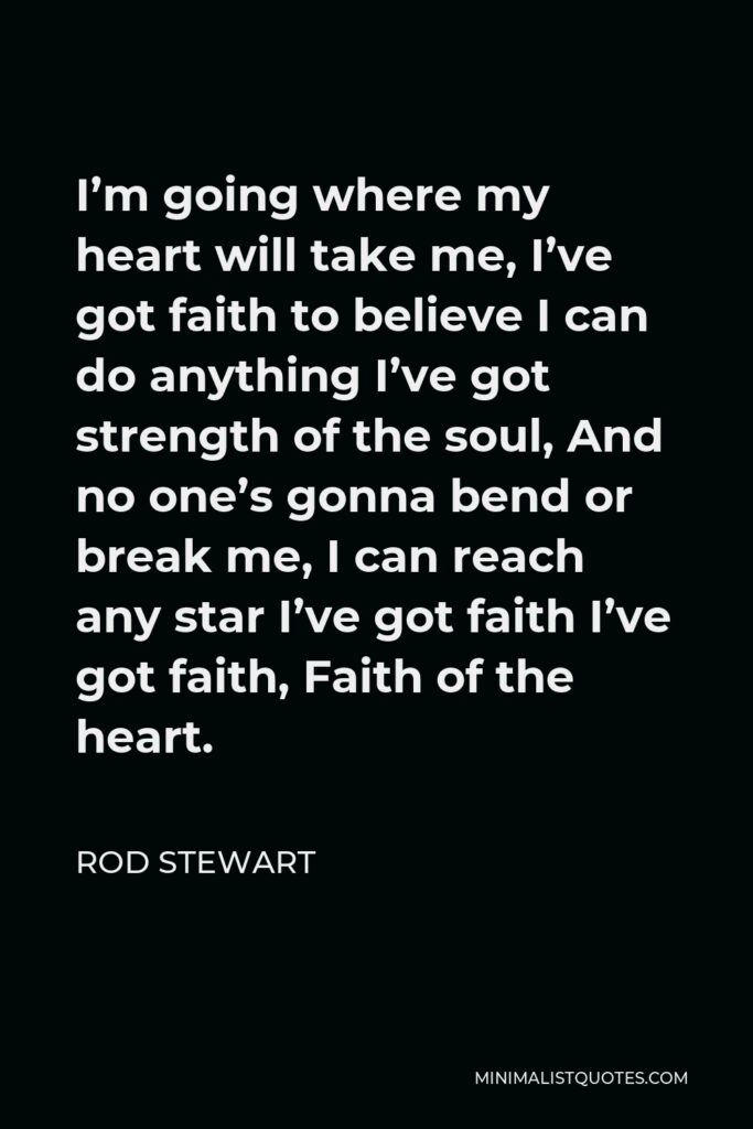 Rod Stewart Quote - I’m going where my heart will take me, I’ve got faith to believe I can do anything I’ve got strength of the soul, And no one’s gonna bend or break me, I can reach any star I’ve got faith I’ve got faith, Faith of the heart.