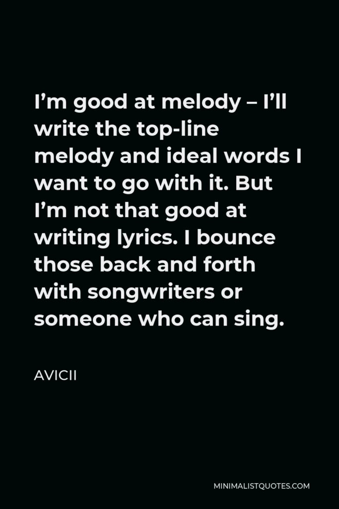 Avicii Quote - I’m good at melody – I’ll write the top-line melody and ideal words I want to go with it. But I’m not that good at writing lyrics. I bounce those back and forth with songwriters or someone who can sing.