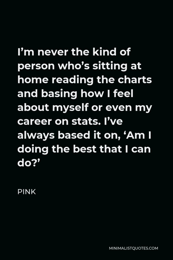 Pink Quote - I’m never the kind of person who’s sitting at home reading the charts and basing how I feel about myself or even my career on stats. I’ve always based it on, ‘Am I doing the best that I can do?’