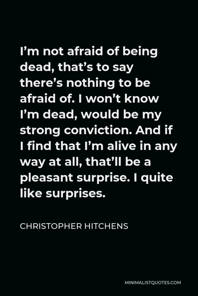 Christopher Hitchens Quote - I’m not afraid of being dead, that’s to say there’s nothing to be afraid of. I won’t know I’m dead, would be my strong conviction. And if I find that I’m alive in any way at all, that’ll be a pleasant surprise. I quite like surprises.
