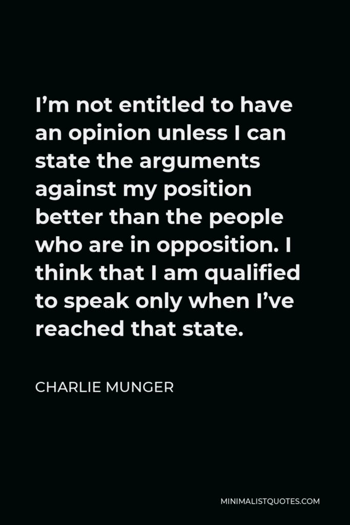 Charlie Munger Quote - I’m not entitled to have an opinion unless I can state the arguments against my position better than the people who are in opposition. I think that I am qualified to speak only when I’ve reached that state.