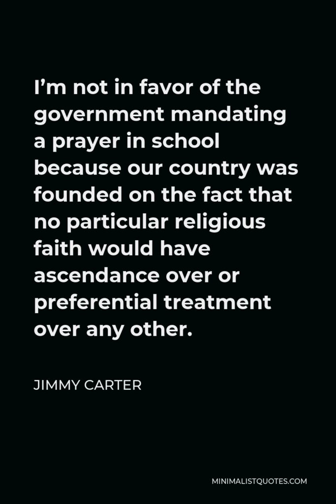Jimmy Carter Quote - I’m not in favor of the government mandating a prayer in school because our country was founded on the fact that no particular religious faith would have ascendance over or preferential treatment over any other.