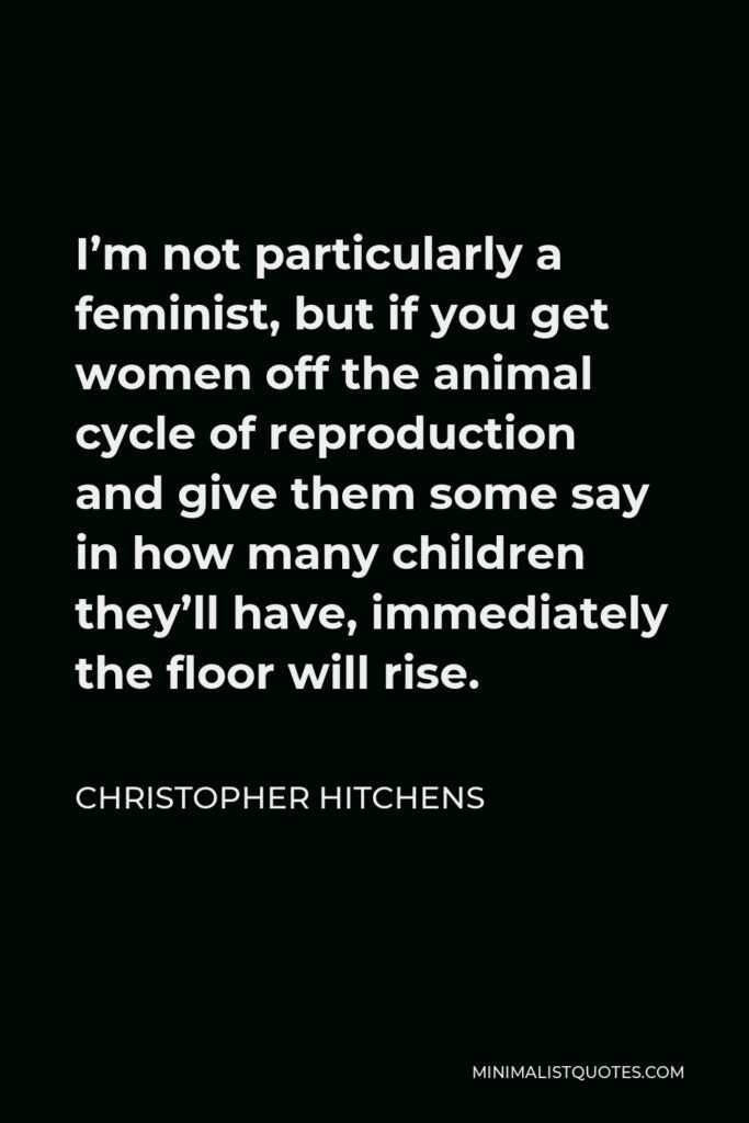 Christopher Hitchens Quote - I’m not particularly a feminist, but if you get women off the animal cycle of reproduction and give them some say in how many children they’ll have, immediately the floor will rise.
