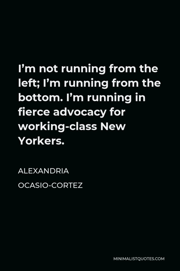 Alexandria Ocasio-Cortez Quote - I’m not running from the left; I’m running from the bottom. I’m running in fierce advocacy for working-class New Yorkers.