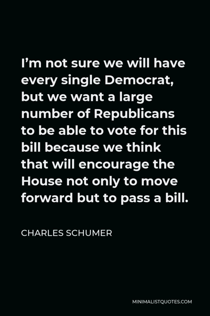 Charles Schumer Quote - I’m not sure we will have every single Democrat, but we want a large number of Republicans to be able to vote for this bill because we think that will encourage the House not only to move forward but to pass a bill.