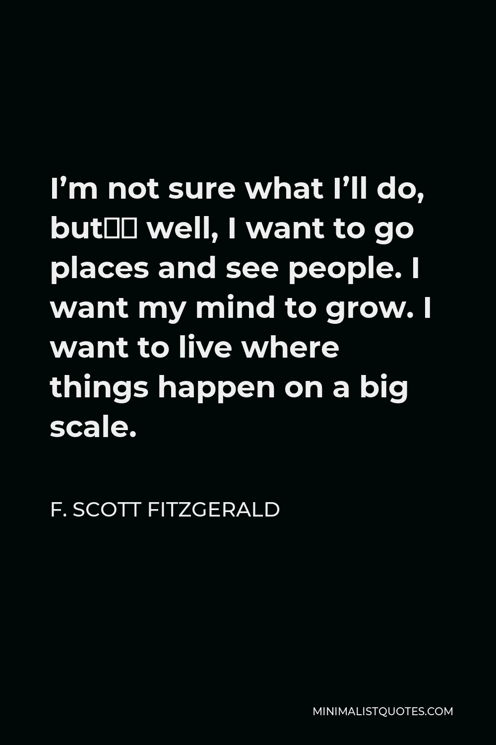 F. Scott Fitzgerald Quote - I’m not sure what I’ll do, but— well, I want to go places and see people. I want my mind to grow. I want to live where things happen on a big scale.