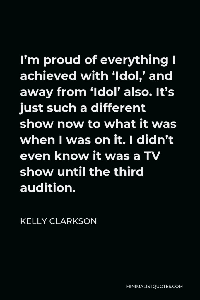 Kelly Clarkson Quote - I’m proud of everything I achieved with ‘Idol,’ and away from ‘Idol’ also. It’s just such a different show now to what it was when I was on it. I didn’t even know it was a TV show until the third audition.