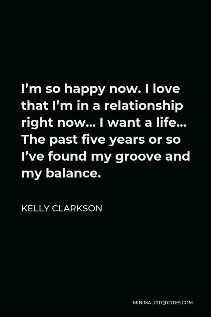 Kelly Clarkson Quote - I’m so happy now. I love that I’m in a relationship right now… I want a life… The past five years or so I’ve found my groove and my balance.