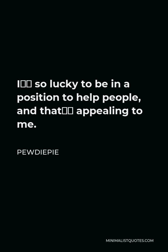 PewDiePie Quote - I’m so lucky to be in a position to help people, and that’s appealing to me.