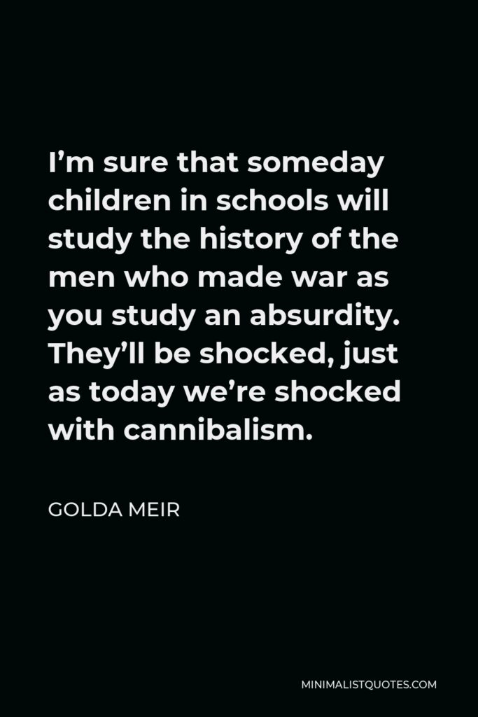 Golda Meir Quote - I’m sure that someday children in schools will study the history of the men who made war as you study an absurdity. They’ll be shocked, just as today we’re shocked with cannibalism.