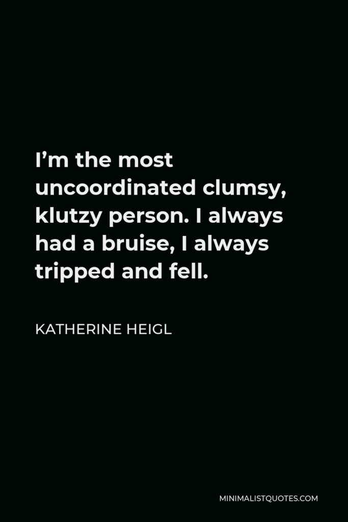 Katherine Heigl Quote - I’m the most uncoordinated clumsy, klutzy person. I always had a bruise, I always tripped and fell.
