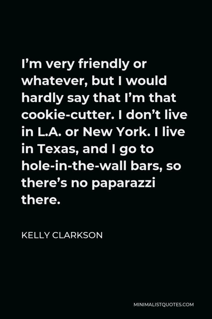 Kelly Clarkson Quote - I’m very friendly or whatever, but I would hardly say that I’m that cookie-cutter. I don’t live in L.A. or New York. I live in Texas, and I go to hole-in-the-wall bars, so there’s no paparazzi there.