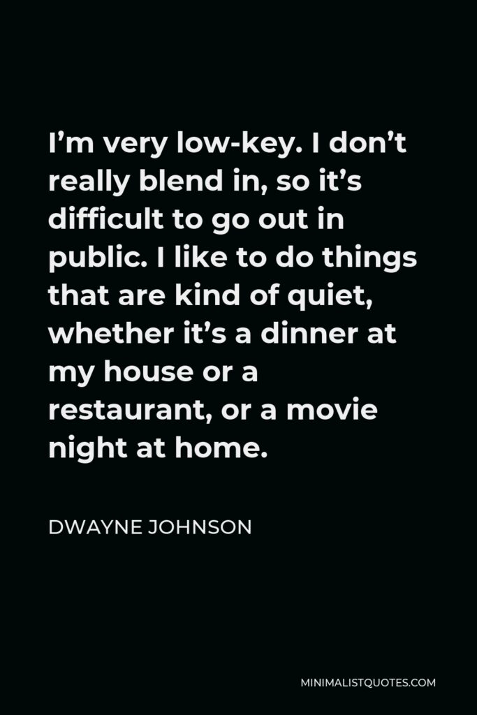 Dwayne Johnson Quote - I’m very low-key. I don’t really blend in, so it’s difficult to go out in public. I like to do things that are kind of quiet, whether it’s a dinner at my house or a restaurant, or a movie night at home.