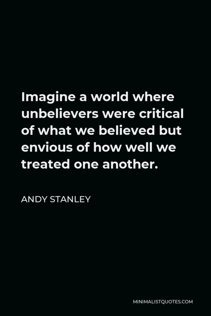 Andy Stanley Quote - Imagine a world where unbelievers were critical of what we believed but envious of how well we treated one another.