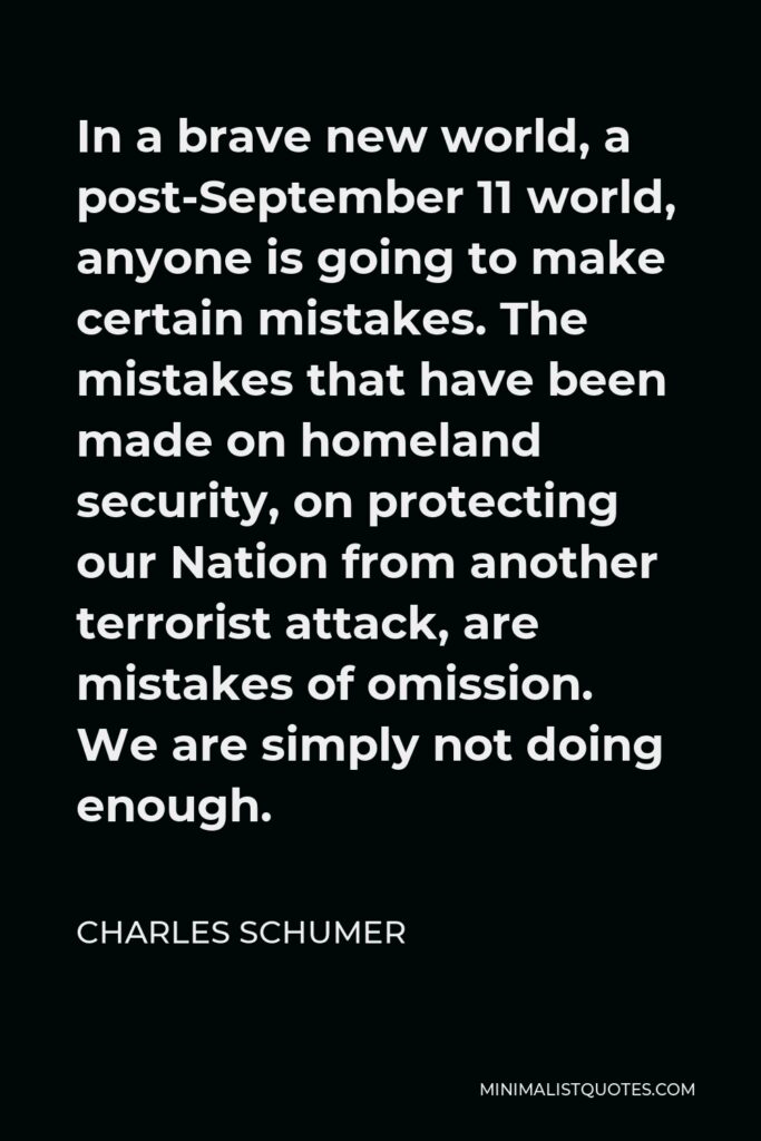 Charles Schumer Quote - In a brave new world, a post-September 11 world, anyone is going to make certain mistakes. The mistakes that have been made on homeland security, on protecting our Nation from another terrorist attack, are mistakes of omission. We are simply not doing enough.