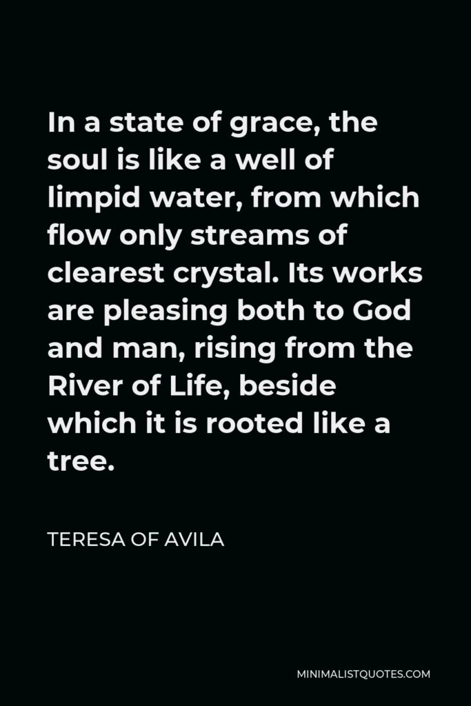 Teresa of Avila Quote - In a state of grace, the soul is like a well of limpid water, from which flow only streams of clearest crystal. Its works are pleasing both to God and man, rising from the River of Life, beside which it is rooted like a tree.