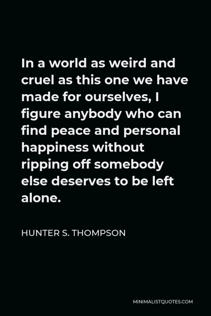 Hunter S. Thompson Quote - In a world as weird and cruel as this one we have made for ourselves, I figure anybody who can find peace and personal happiness without ripping off somebody else deserves to be left alone.