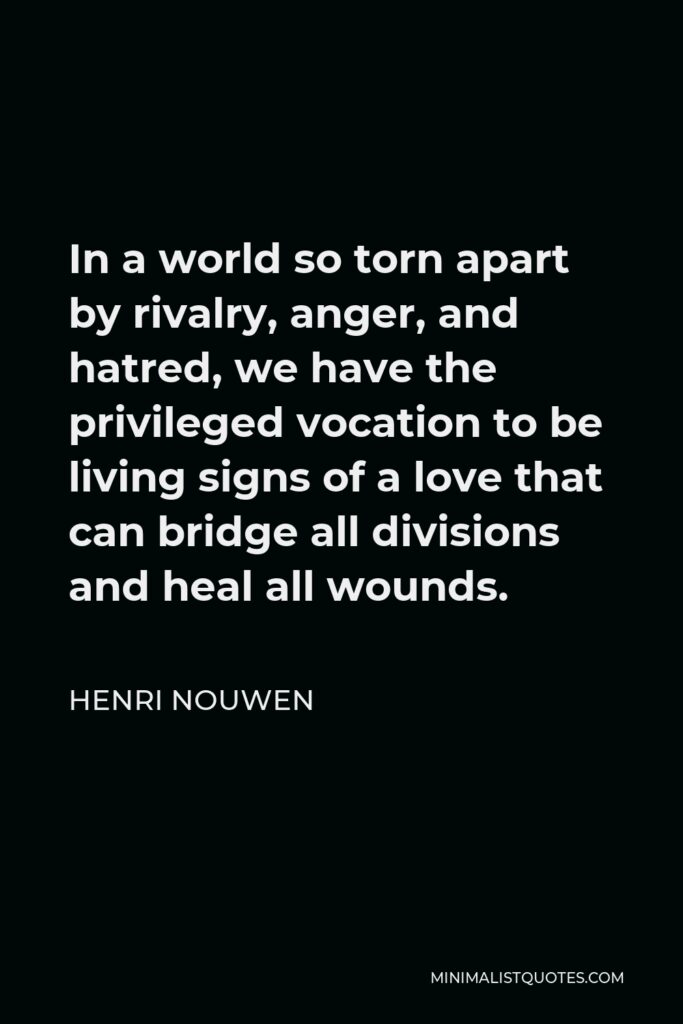 Henri Nouwen Quote - In a world so torn apart by rivalry, anger, and hatred, we have the privileged vocation to be living signs of a love that can bridge all divisions and heal all wounds.