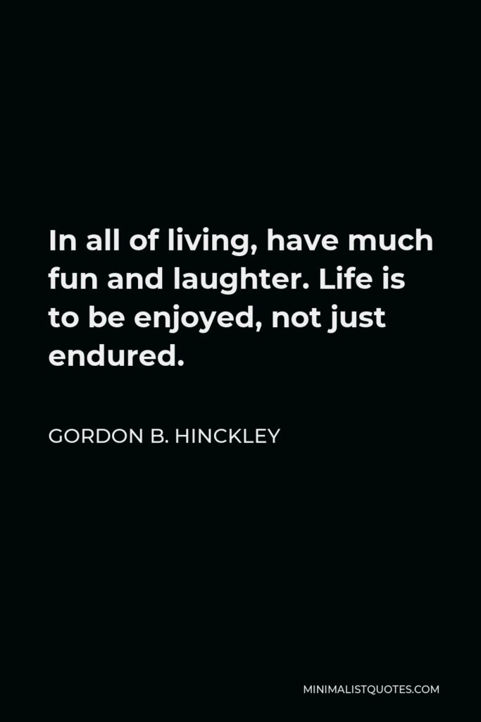 Gordon B. Hinckley Quote - In all of living, have much fun and laughter. Life is to be enjoyed, not just endured.
