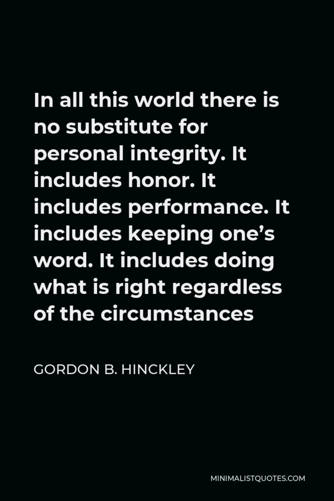 Gordon B. Hinckley Quote - In all this world there is no substitute for personal integrity. It includes honor. It includes performance. It includes keeping one’s word. It includes doing what is right regardless of the circumstances