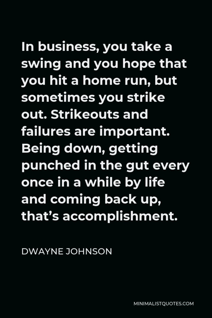 Dwayne Johnson Quote - In business, you take a swing and you hope that you hit a home run, but sometimes you strike out. Strikeouts and failures are important. Being down, getting punched in the gut every once in a while by life and coming back up, that’s accomplishment.
