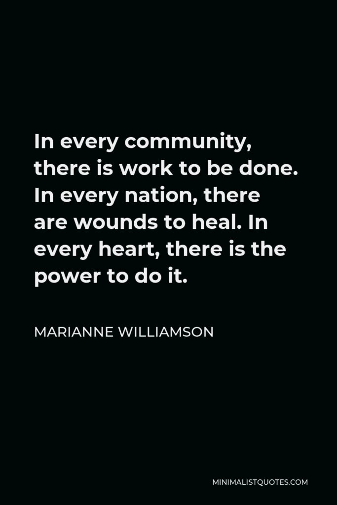 Marianne Williamson Quote - In every community, there is work to be done. In every nation, there are wounds to heal. In every heart, there is the power to do it.