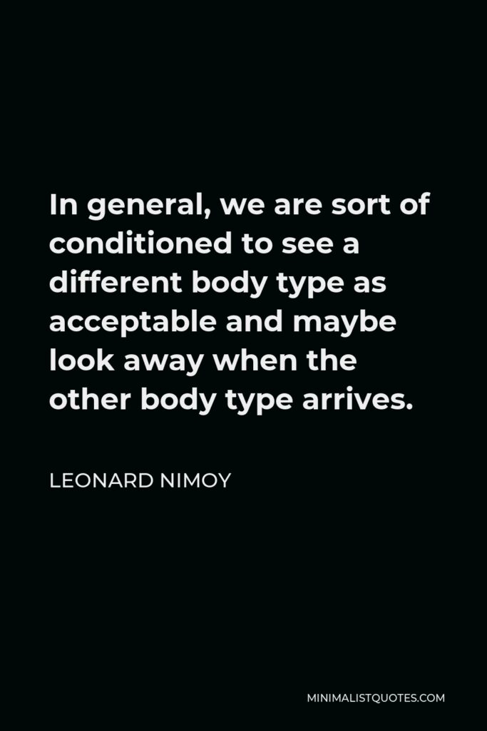 Leonard Nimoy Quote - In general, we are sort of conditioned to see a different body type as acceptable and maybe look away when the other body type arrives.