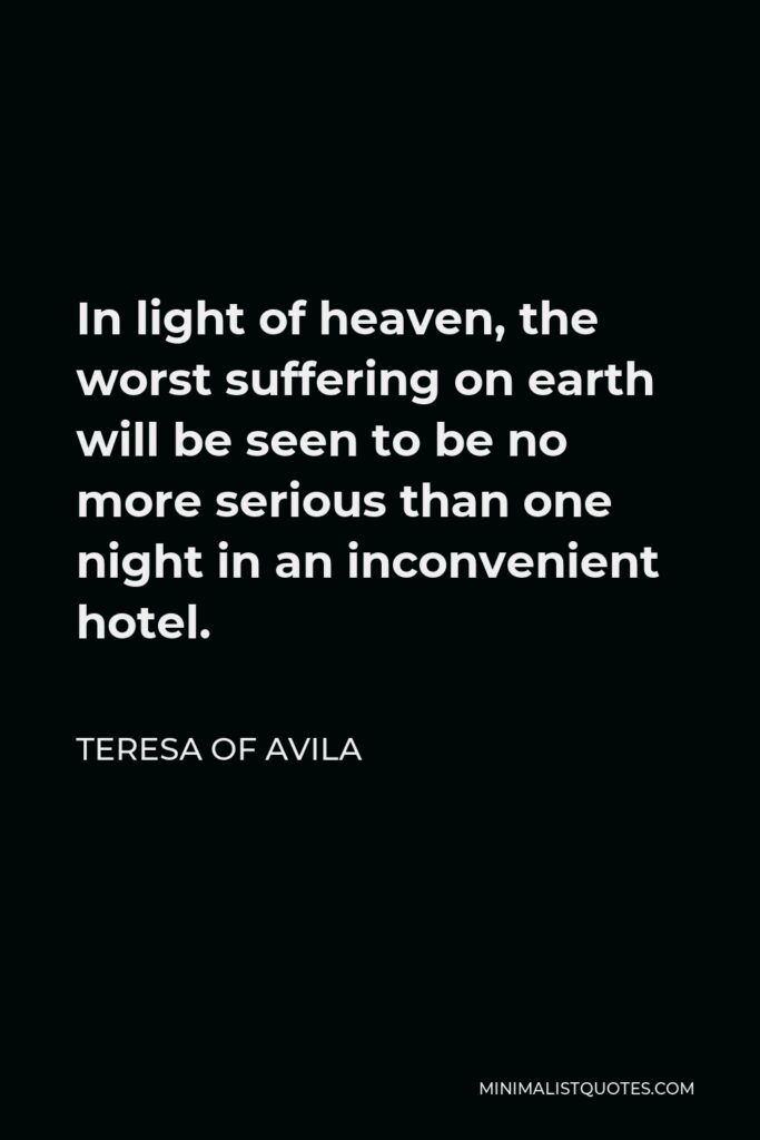 Teresa of Avila Quote - In light of heaven, the worst suffering on earth will be seen to be no more serious than one night in an inconvenient hotel.