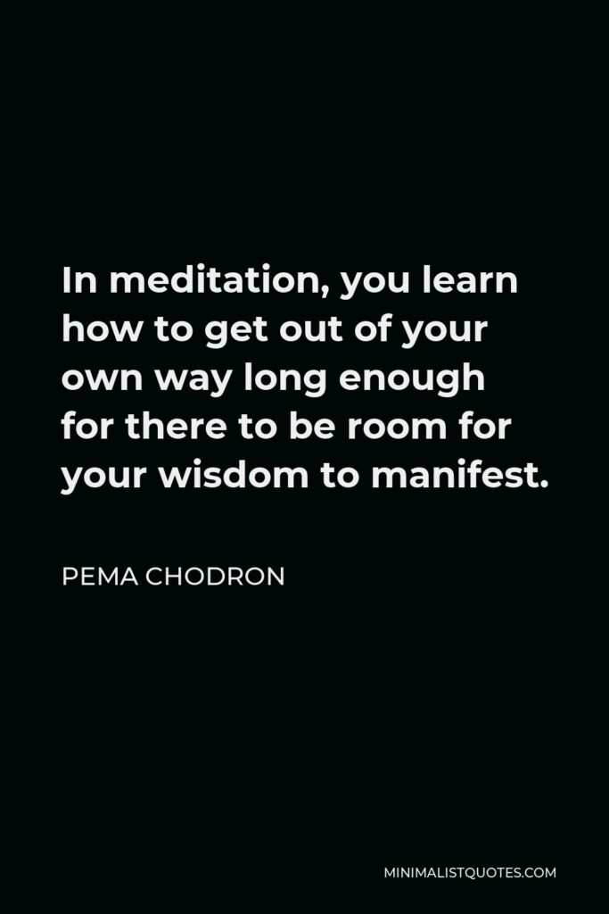 Pema Chodron Quote - In meditation, you learn how to get out of your own way long enough for there to be room for your wisdom to manifest.