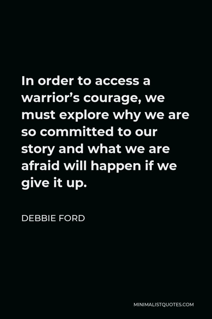 Debbie Ford Quote - In order to access a warrior’s courage, we must explore why we are so committed to our story and what we are afraid will happen if we give it up.