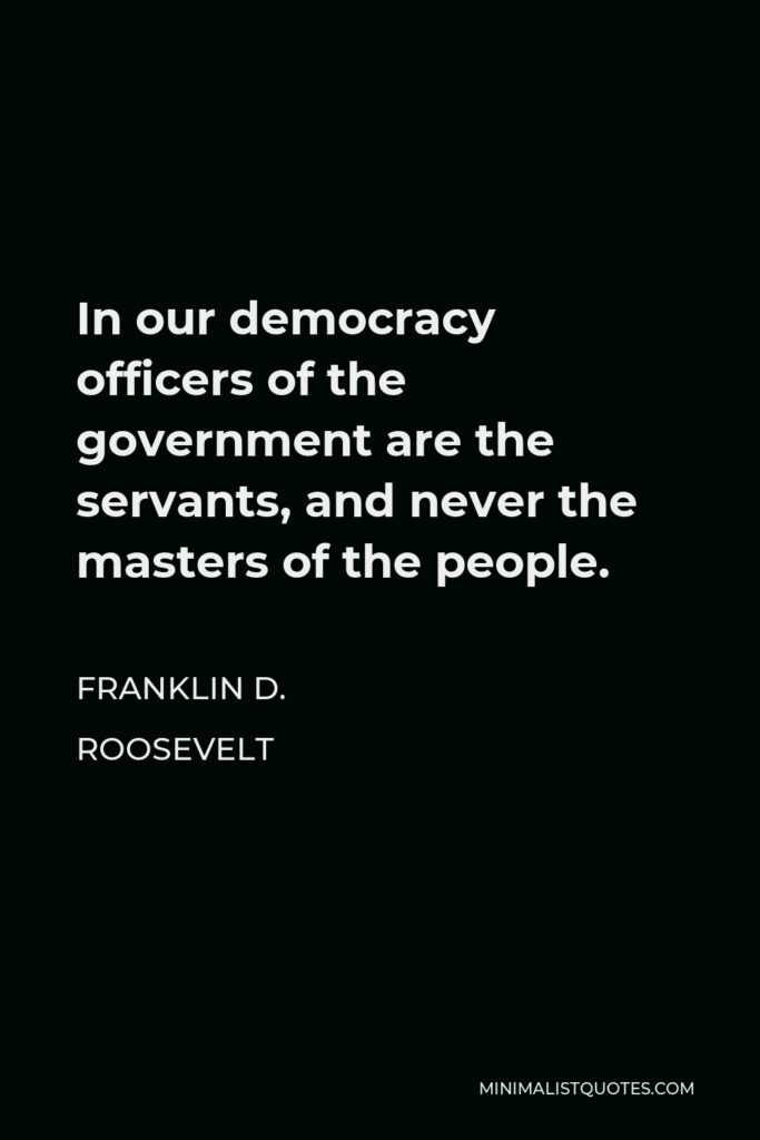 Franklin D. Roosevelt Quote - In our democracy officers of the government are the servants, and never the masters of the people.