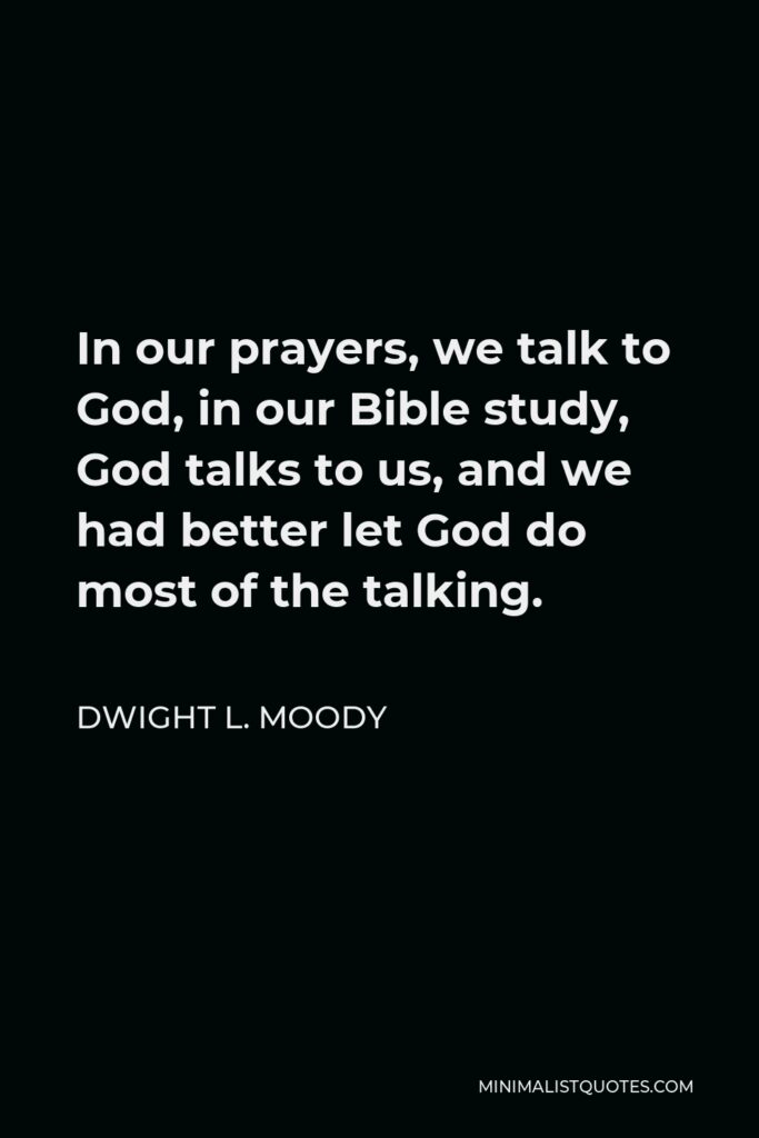 Dwight L. Moody Quote - In our prayers, we talk to God, in our Bible study, God talks to us, and we had better let God do most of the talking.