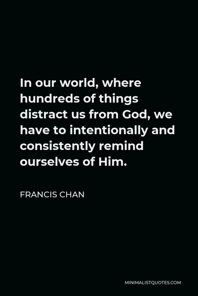 Francis Chan Quote - In our world, where hundreds of things distract us from God, we have to intentionally and consistently remind ourselves of Him.