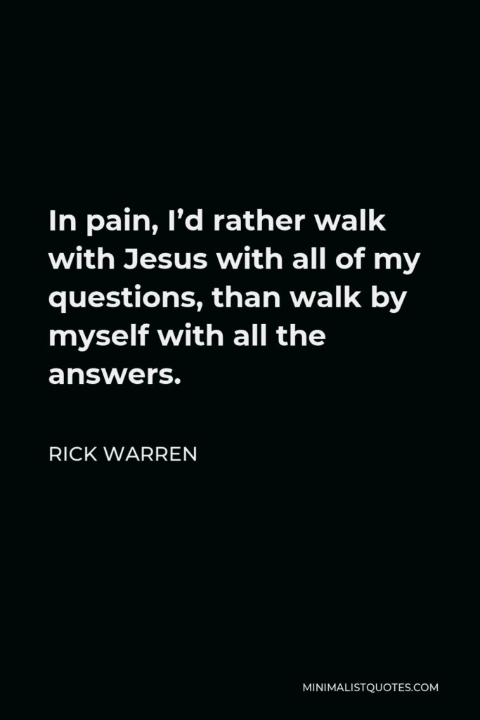 Rick Warren Quote - In pain, I’d rather walk with Jesus with all of my questions, than walk by myself with all the answers.