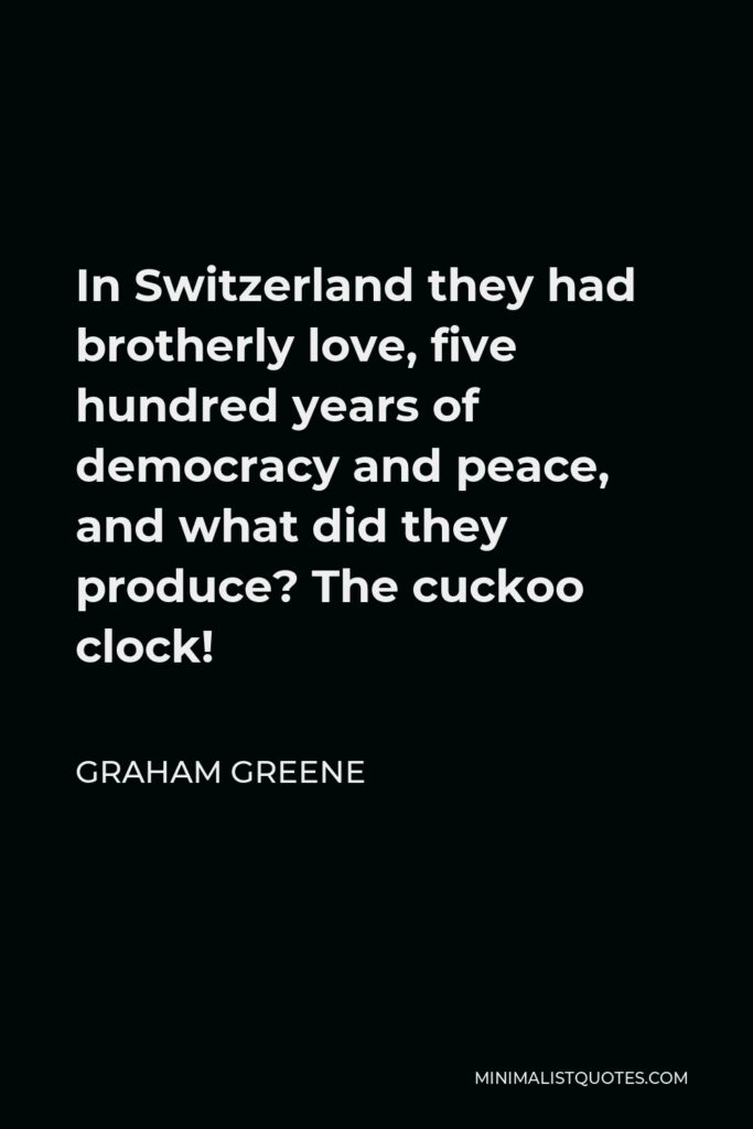 Graham Greene Quote - In Switzerland they had brotherly love, five hundred years of democracy and peace, and what did they produce? The cuckoo clock!